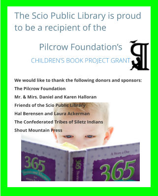 The Scio Public Library is proud to be a recipient of the  Pilcrow Foundation’s CHILDREN’S BOOK PROJECT GRANT  We would like to thank the following donors and sponsors: The Pilcrow Foundation Mr. & Mirs. Daniel and Karen Halloran Friends of the Scio Public Library Hal Berensen and Laura Ackerman The Confederated Tribes of Siletz Indians Shout Mountain Press