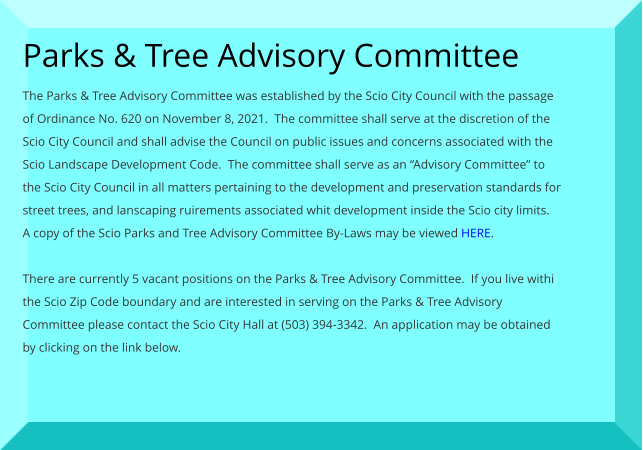 Parks & Tree Advisory Committee The Parks & Tree Advisory Committee was established by the Scio City Council with the passage of Ordinance No. 620 on November 8, 2021.  The committee shall serve at the discretion of the Scio City Council and shall advise the Council on public issues and concerns associated with the Scio Landscape Development Code.  The committee shall serve as an “Advisory Committee” to the Scio City Council in all matters pertaining to the development and preservation standards for street trees, and lanscaping ruirements associated whit development inside the Scio city limits.  A copy of the Scio Parks and Tree Advisory Committee By-Laws may be viewed HERE.  There are currently 5 vacant positions on the Parks & Tree Advisory Committee.  If you live withi the Scio Zip Code boundary and are interested in serving on the Parks & Tree Advisory Committee please contact the Scio City Hall at (503) 394-3342.  An application may be obtained by clicking on the link below.