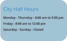 City Hall Hours Monday - Thursday - 8:00 am to 5:00 pm Friday - 8:00 am to 12:00 pm Saturday - Sunday - Closed