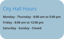 City Hall Hours Monday - Thursday - 8:00 am to 5:00 pm Friday - 8:00 am to 12:00 pm  Saturday - Sunday - Closed