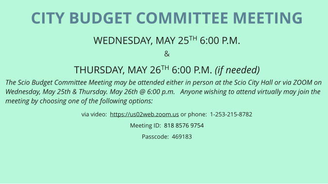CITY BUDGET COMMITTEE MEETING WEDNESDAY, MAY 25TH 6:00 P.M.  &  THURSDAY, MAY 26TH 6:00 P.M. (if needed) The Scio Budget Committee Meeting may be attended either in person at the Scio City Hall or via ZOOM on Wednesday, May 25th & Thursday. May 26th @ 6:00 p.m.   Anyone wishing to attend virtually may join the meeting by choosing one of the following options: via video:  https://us02web.zoom.us or phone:  1-253-215-8782 Meeting ID:  818 8576 9754 Passcode:  469183
