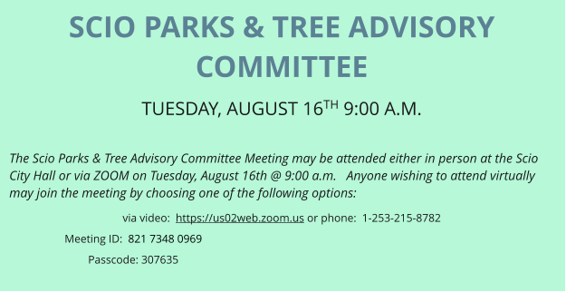 SCIO PARKS & TREE ADVISORY COMMITTEE TUESDAY, AUGUST 16TH 9:00 A.M.   The Scio Parks & Tree Advisory Committee Meeting may be attended either in person at the Scio City Hall or via ZOOM on Tuesday, August 16th @ 9:00 a.m.   Anyone wishing to attend virtually may join the meeting by choosing one of the following options: via video:  https://us02web.zoom.us or phone:  1-253-215-8782 Meeting ID:  821 7348 0969 Passcode: 307635