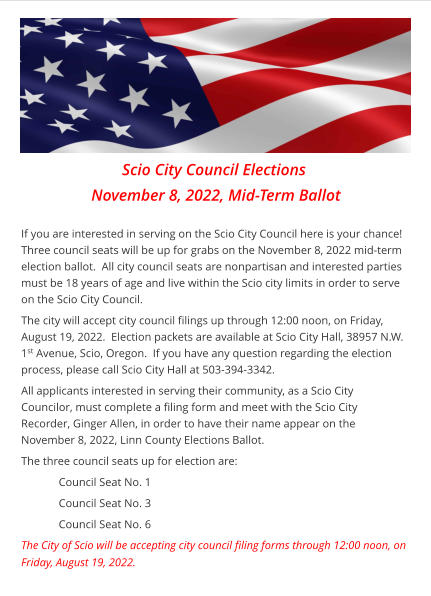 Scio City Council Elections  November 8, 2022, Mid-Term Ballot  If you are interested in serving on the Scio City Council here is your chance!  Three council seats will be up for grabs on the November 8, 2022 mid-term election ballot.  All city council seats are nonpartisan and interested parties must be 18 years of age and live within the Scio city limits in order to serve on the Scio City Council. The city will accept city council filings up through 12:00 noon, on Friday, August 19, 2022.  Election packets are available at Scio City Hall, 38957 N.W. 1st Avenue, Scio, Oregon.  If you have any question regarding the election process, please call Scio City Hall at 503-394-3342. All applicants interested in serving their community, as a Scio City Councilor, must complete a filing form and meet with the Scio City Recorder, Ginger Allen, in order to have their name appear on the November 8, 2022, Linn County Elections Ballot. The three council seats up for election are: Council Seat No. 1 Council Seat No. 3 Council Seat No. 6  The City of Scio will be accepting city council filing forms through 12:00 noon, on    Friday, August 19, 2022.