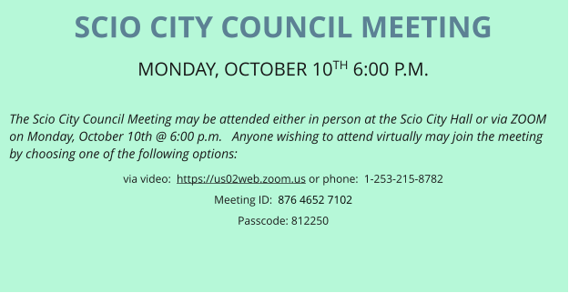 SCIO CITY COUNCIL MEETING MONDAY, OCTOBER 10TH 6:00 P.M.   The Scio City Council Meeting may be attended either in person at the Scio City Hall or via ZOOM on Monday, October 10th @ 6:00 p.m.   Anyone wishing to attend virtually may join the meeting by choosing one of the following options: via video:  https://us02web.zoom.us or phone:  1-253-215-8782 Meeting ID:  876 4652 7102 Passcode: 812250