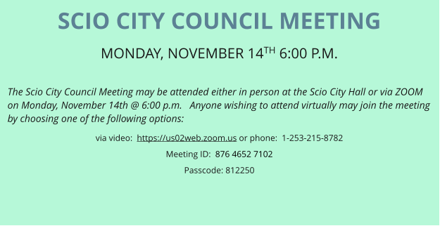 SCIO CITY COUNCIL MEETING MONDAY, NOVEMBER 14TH 6:00 P.M.   The Scio City Council Meeting may be attended either in person at the Scio City Hall or via ZOOM on Monday, November 14th @ 6:00 p.m.   Anyone wishing to attend virtually may join the meeting by choosing one of the following options: via video:  https://us02web.zoom.us or phone:  1-253-215-8782 Meeting ID:  876 4652 7102 Passcode: 812250