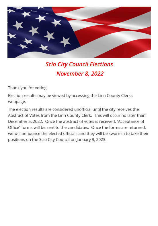 Scio City Council Elections  November 8, 2022  Thank you for voting. Election results may be viewed by accessing the Linn County Clerk’s webpage. The election results are considered unofficial until the city receives the Abstract of Votes from the Linn County Clerk.  This will occur no later than December 5, 2022.  Once the abstract of votes is received, “Acceptance of Office” forms will be sent to the candidates.  Once the forms are returned, we will announce the elected officials and they will be sworn in to take their positions on the Scio City Council on January 9, 2023.