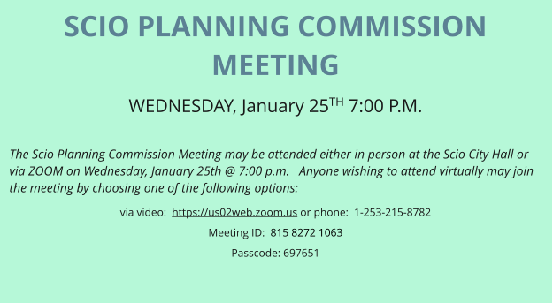 SCIO PLANNING COMMISSION MEETING WEDNESDAY, January 25TH 7:00 P.M.   The Scio Planning Commission Meeting may be attended either in person at the Scio City Hall or via ZOOM on Wednesday, January 25th @ 7:00 p.m.   Anyone wishing to attend virtually may join the meeting by choosing one of the following options: via video:  https://us02web.zoom.us or phone:  1-253-215-8782 Meeting ID:  815 8272 1063 Passcode: 697651
