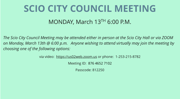 SCIO CITY COUNCIL MEETING MONDAY, March 13TH 6:00 P.M.   The Scio City Council Meeting may be attended either in person at the Scio City Hall or via ZOOM on Monday, March 13th @ 6:00 p.m.   Anyone wishing to attend virtually may join the meeting by choosing one of the following options: via video:  https://us02web.zoom.us or phone:  1-253-215-8782 Meeting ID:  876 4652 7102 Passcode: 812250