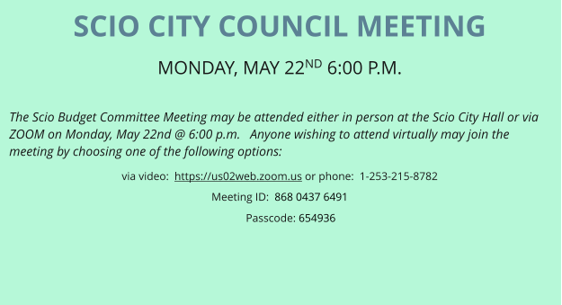 SCIO CITY COUNCIL MEETING MONDAY, MAY 22ND 6:00 P.M.   The Scio Budget Committee Meeting may be attended either in person at the Scio City Hall or via ZOOM on Monday, May 22nd @ 6:00 p.m.   Anyone wishing to attend virtually may join the meeting by choosing one of the following options: via video:  https://us02web.zoom.us or phone:  1-253-215-8782 Meeting ID:  868 0437 6491       Passcode: 654936