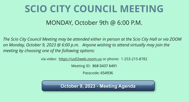 SCIO CITY COUNCIL MEETING MONDAY, October 9th @ 6:00 P.M.   The Scio City Council Meeting may be attended either in person at the Scio City Hall or via ZOOM on Monday, October 9, 2023 @ 6:00 p.m.   Anyone wishing to attend virtually may join the meeting by choosing one of the following options: via video:  https://us02web.zoom.us or phone:  1-253-215-8782 Meeting ID:  868 0437 6491       Passcode: 654936    October 9, 2023 - Meeting Agenda  October 9, 2023 - Meeting Agenda