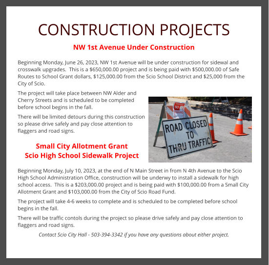 CONSTRUCTION PROJECTS NW 1st Avenue Under Construction  Beginning Monday, June 26, 2023, NW 1st Avenue will be under construction for sidewal and crosswalk upgrades.  This is a $650,000.00 project and is being paid with $500,000.00 of Safe Routes to School Grant dollars, $125,000.00 from the Scio School District and $25,000 from the City of Scio. The project will take place between NW Alder and Cherry Streets and is scheduled to be completed before school begins in the fall. There will be limited detours during this construction so please drive safely and pay close attention to flaggers and road signs.  Small City Allotment Grant Scio High School Sidewalk Project  Beginning Monday, July 10, 2023, at the end of N Main Street in from N 4th Avenue to the Scio High School Administration Office, construction will be underwy to install a sidewalk for high school access.  This is a $203,000.00 project and is being paid with $100,000.00 from a Small City Allotment Grant and $103,000.00 from the City of Scio Road Fund. The project will take 4-6 weeks to complete and is scheduled to be completed before school begins in the fall. There will be traffic contols during the project so please drive safely and pay close attention to flaggers and road signs. Contact Scio City Hall - 503-394-3342 if you have any questions about either project.