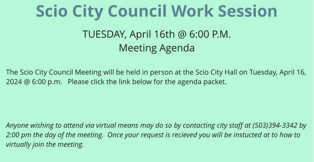 Scio City Council Work Session  TUESDAY, April 16th @ 6:00 P.M. Meeting Agenda  The Scio City Council Meeting will be held in person at the Scio City Hall on Tuesday, April 16, 2024 @ 6:00 p.m.   Please click the link below for the agenda packet.     Anyone wishing to attend via virtual means may do so by contacting city staff at (503)394-3342 by 2:00 pm the day of the meeting.  Once your request is recieved you will be instucted at to how to virtually join the meeting.